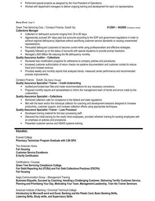  Performed special projects as assigned by the Vice President of Operations.
 Worked with department managers to deliver ongoing training and development for each c/s representative.
Windy Brooks (page 2)
Green Tree Servicing Corp. / Conseco Finance, Duluth Ga. 01/2001 – 04/2005 (Company closed)
Collections Manager
 Collected on delinquent accounts ranging from 30 to 90 days.
 Aggressively pursued 30+ days past due accounts according to the SOP and government regulations in order to
achieve regional delinquency objectives without sacrificing customer service standards or causing unwarranted
repossessions.
 Persuaded delinquent customers to become current while using professionalism and effective strategies.
 Regularly followed up on the status of accounts with special situations to provide prompt resolution.
 Managed a $45 Million file reducing the file delinquency monthly.
Quality Assurance Auditor – Collections
 Reviewed loan modification programs for adherence to company policies and procedures.
 Accessed customer authorization of return checks via systems documentation and customer contact to reduce
fraud and increase revenue.
 Provided weekly and monthly reports that analyzed trends, measured center performance and recommended
process improvements..
Conseco Finance, Duluth, Ga.(Name Change)
Quality Assurance Specialist / Trainer – Credit Underwriting
 Audited pre-funded loan files and made recommendations for any necessary corrections.
 Prepared monthly reports and spreadsheets to inform the management team of trends and errors made by the
underwriters.
Quality Assurance Specialist – Collections
 Monitored collection calls for compliance to the federal and state regulations.
 Met with the team and/or the individual collector for coaching and development sessions designed to increase
productivity, customer support, and increase collection efforts using appropriate techniques.
Quality Assurance Specialist / Trainer – Loan Processor
 Developed training material for the loan processing staff.
 Delivered the initial training for the newly hired employees, provided refresher training for existing employees with
an emphasis on policies and procedures.
 Presented customer service and AS400 systems training.
Education
Everest College
Pharmacy Technician Program Graduate with 3.96 GPA
The American Home
Fair Housing
Customer Service Excellence
E-Verify Certification
Certifications / Courses
Green Tree Servicing Compliance College
Fair Debit Reporting Act (FCRA) and Fair Debt Collections Practices (FDCPA)
Fair Housing
Aegis Communication Group – Management Training
Business Etiquette, Succeed by Coaching, Handling a Challenging Customer, Delivering Terrific Customer Service,
Planning and Prioritizing Your Day, Motivating Your Team, Management Leadership, Train the Trainer Seminars
American Institute of Banking / Cincinnati Technical College
Introductory to Microsoft word and Excel, Banking and the Plastic Card, Basic Banking Skills,
Listening Skills, Study skills, and Supervisory Skills
 