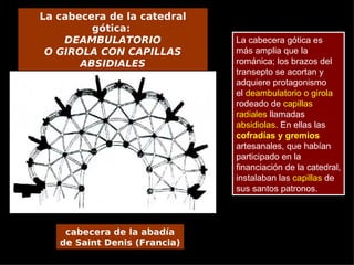 La cabecera de la catedral
         gótica:
    DEAMBULATORIO             La cabecera gótica es
 O GIROLA CON CAPILLAS        más amplia que la
       ABSIDIALES             románica; los brazos del
                              transepto se acortan y
                              adquiere protagonismo
                              el deambulatorio o girola
                              rodeado de capillas
                              radiales llamadas
                              absidiolas. En ellas las
                              cofradías y gremios
                              artesanales, que habían
                              participado en la
                              financiación de la catedral,
                              instalaban las capillas de
                              sus santos patronos.



    cabecera de la abadía
   de Saint Denis (Francia)
 