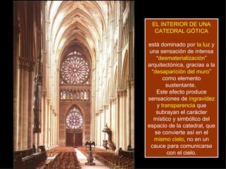 EL INTERIOR DE UNA
  CATEDRAL GÓTICA

está dominado por la luz y
 una sensación de intensa
    “desmaterialización”
arquitectónica, gracias a la
  “desaparición del muro”
       como elemento
        sustentante.
    Este efecto produce
sensaciones de ingravidez
    y transparencia que
    subrayan el carácter
   místico y simbólico del
espacio de la catedral, que
   se convierte así en el
   mismo cielo, no en un
 cauce para comunicarse
         con el cielo.
 