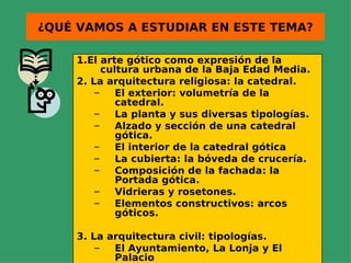 ¿QUÉ VAMOS A ESTUDIAR EN ESTE TEMA?

    1.El arte gótico como expresión de la
          cultura urbana de la Baja Edad Media.
    2. La arquitectura religiosa: la catedral.
        –    El exterior: volumetría de la
             catedral.
        –    La planta y sus diversas tipologías.
        –    Alzado y sección de una catedral
             gótica.
        –    El interior de la catedral gótica
        –    La cubierta: la bóveda de crucería.
        –    Composición de la fachada: la
             Portada gótica.
        –    Vidrieras y rosetones.
        –    Elementos constructivos: arcos
             góticos.

    3. La arquitectura civil: tipologías.
        –  El Ayuntamiento, La Lonja y El
           Palacio
 