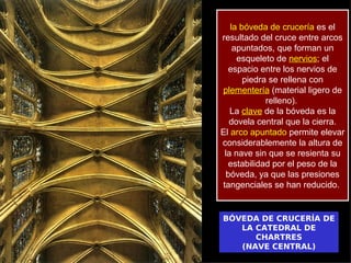 la bóveda de crucería es el
resultado del cruce entre arcos
    apuntados, que forman un
     esqueleto de nervios; el
  espacio entre los nervios de
       piedra se rellena con
plementería (material ligero de
             relleno).
   La clave de la bóveda es la
   dovela central que la cierra.
El arco apuntado permite elevar
considerablemente la altura de
 la nave sin que se resienta su
  estabilidad por el peso de la
  bóveda, ya que las presiones
tangenciales se han reducido.


BÓVEDA DE CRUCERÍA DE
   LA CATEDRAL DE
      CHARTRES
   (NAVE CENTRAL)
 