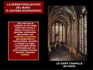 LA DESMATERIALIZACIÓN
       DEL MURO:
EL SISTEMA INVERNADERO.



         Una vez que la
     cubierta ya no carga
      sobre los muros y
      éstos desaparecen,
     grandes ventanales,
        decorados con
     vidrieras y tracerías,
       que potencian la
    luminosidad, vendrán
      a ocupar su lugar.
     Las fachadas serán
      perforadas por un
    gran ventanal circular
       vidriado, llamado
            rosetón.


                              LA SAINT CHAPELLE
                                   DE PARÍS
 