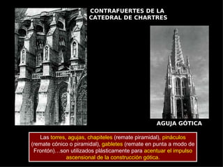 CONTRAFUERTES DE LA
                      CATEDRAL DE CHARTRES




                                                 AGUJA GÓTICA

   Las torres, agujas, chapiteles (remate piramidal), pináculos
(remate cónico o piramidal), gabletes (remate en punta a modo de
 Frontón)…son utilizados plásticamente para acentuar el impulso
              ascensional de la construcción gótica.
 