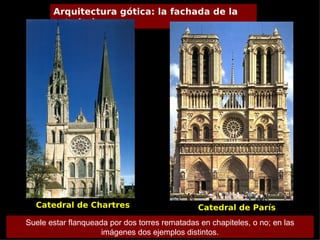 Arquitectura gótica: la fachada de la
       catedral




  Catedral de Chartres                          Catedral de París
Suele estar flanqueada por dos torres rematadas en chapiteles, o no; en las
                     imágenes dos ejemplos distintos.
 