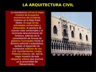LA ARQUITECTURA CIVIL
La arquitectura civil es la mejor
      muestra de la pujanza
    económica del occidente
    cristiano en la Baja Edad
      Media. El auge de las
    actividades comerciales y
   artesanales, la apertura de
 nuevas rutas comerciales y el
 inminente descubrimiento de
     América, además de la
  consolidación de formas de
gobierno municipales frente al
dominio señorial o eclesiástico,
     facilitan el desarrollo de
  numerosos edificios de uso
  civil. Ayuntamientos, Lonjas,
 Palacios urbanos, etc. son la
      mejor muestra de este
despertar urbano que anuncia
        ya la proximidad del
           Renacimiento.
 