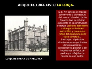 ARQUITECTURA CIVIL: LA LONJA.

                              El S. XV conoció el impulso
                               definitivo de la arquitectura
                              civil, que en el ámbito de las
                                finanzas tuvo su máximo
                             exponente en la construcción
                             de lonjas (edificios destinados
                                   a albergar actividades
                                mercantiles y que eran el
                               reflejo del dinamismo de la
                                     clase comercial).
                                  Las lonjas, al principio
                              simples espacios porticados
                                     donde realizar las
                             transacciones, pasaron a ser
                                 imponentes edificios de
                                 piedra que reflejaban la
                                  riqueza de una ciudad.
LONJA DE PALMA DE MALLORCA
 