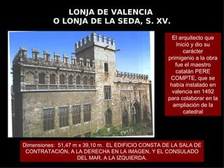 LONJA DE VALENCIA
          O LONJA DE LA SEDA, S. XV.

                                                      El arquitecto que
                                                        Inició y dio su
                                                           carácter
                                                    primigenio a la obra
                                                       fue el maestro
                                                       catalán PERE
                                                     COMPTE, que se
                                                     había instalado en
                                                      valencia en 1492
                                                    para colaborar en la
                                                      ampliación de la
                                                           catedral




Dimensiones: 51,47 m x 39,10 m. EL EDIFICIO CONSTA DE LA SALA DE
 CONTRATACIÓN, A LA DERECHA EN LA IMAGEN, Y EL CONSULADO
                    DEL MAR, A LA IZQUIERDA.
 