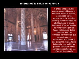 Interior de la Lonja de Valencia

                             Al entrar en la sala, nos
                          vemos sorprendidos por el
                          efecto de amplitud y altura,
                                 potenciado por la
                           separación entre los altos
                          pilares y por la ausencia de
                              obstáculos en el plano
                          horizontal. Esta sensación
                             se ve reforzada por los
                            fustes helicoidales de las
                                columnas exentas,
                          formadas por molduras que
                                 ascienden en un
                            movimiento envolvente y
                          que dirigen la mirada hacia
                            la bóveda. Las molduras
                            parecen continuar en los
                           nervios que configuran las
                               bóvedas de crucería.
 