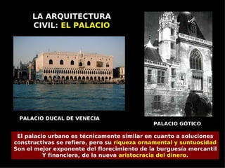 LA ARQUITECTURA
      CIVIL: EL PALACIO




 PALACIO DUCAL DE VENECIA
                                             PALACIO GÓTICO

 El palacio urbano es técnicamente similar en cuanto a soluciones
constructivas se refiere, pero su riqueza ornamental y suntuosidad
Son el mejor exponente del florecimiento de la burguesía mercantil
          Y financiera, de la nueva aristocracia del dinero.
 