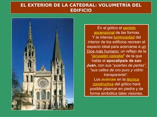 EL EXTERIOR DE LA CATEDRAL: VOLUMETRÍA DEL
                  EDIFICIO



                              En el gótico el sentido
                            ascensional de las formas
                           Y la intensa luminosidad del
                       interior de los edificios recrean el
                      espacio ideal para acercarse a un
                      Dios más humano; un reflejo de la
                          “jerusalén celestial” de la que
                          habla el apocalipsis de san
                      Juan, con sus “puertas de perlas”,
                         “sus calles de oro puro y vidrio
                                   transparente”.
                            Los avances en la técnica
                           constructiva del gótico hará
                         posible plasmar en piedra y de
                         forma simbólica tales visiones.
 