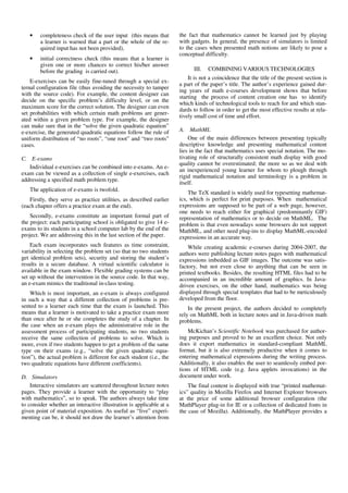 • completeness check of the user input (this means that
a learner is warned that a part or the whole of the re-
quired input has not been provided),
• initial correctness check (this means that a learner is
given one or more chances to correct his/her answer
before the grading is carried out).
E-exercises can be easily fine-tuned through a special ex-
ternal configuration file (thus avoiding the necessity to tamper
with the source code). For example, the content designer can
decide on the specific problem’s difficulty level, or on the
maximum score for the correct solution. The designer can even
set probabilities with which certain math problems are gener-
ated within a given problem type. For example, the designer
can make sure that in the “solve the given quadratic equation”
e-exercise, the generated quadratic equations follow the rule of
uniform distribution of “no roots”, “one root” and “two roots”
cases.
C. E-exams
Individual e-exercises can be combined into e-exams. An e-
exam can be viewed as a collection of single e-exercises, each
addressing a specified math problem type.
The application of e-exams is twofold.
Firstly, they serve as practice utilities, as described earlier
(each chapter offers a practice exam at the end).
Secondly, e-exams constitute an important formal part of
the project: each participating school is obligated to give 14 e-
exams to its students in a school computer lab by the end of the
project. We are addressing this in the last section of the paper.
Each exam incorporates such features as time constraint,
variability in selecting the problem set (so that no two students
get identical problem sets), security and storing the student’s
results in a secure database. A virtual scientific calculator is
available in the exam window. Flexible grading systems can be
set up without the intervention in the source code. In that way,
an e-exam mimics the traditional in-class testing.
Which is most important, an e-exam is always configured
in such a way that a different collection of problems is pre-
sented to a learner each time that the exam is launched. This
means that a learner is motivated to take a practice exam more
than once after he or she completes the study of a chapter. In
the case when an e-exam plays the administrative role in the
assessment process of participating students, no two students
receive the same collection of problems to solve. Which is
more, even if two students happen to get a problem of the same
type on their exams (e.g., “solve the given quadratic equa-
tion”), the actual problem is different for each student (i.e., the
two quadratic equations have different coefficients).
D. Simulators
Interactive simulators are scattered throughout lecture notes
pages. They provide a learner with the opportunity to “play
with mathematics”, so to speak. The authors always take time
to consider whether an interactive illustration is applicable at a
given point of material exposition. As useful as “live” experi-
menting can be, it should not draw the learner’s attention from
the fact that mathematics cannot be learned just by playing
with gadgets. In general, the presence of simulators is limited
to the cases when presented math notions are likely to pose a
conceptual difficulty.
III. COMBINING VARIOUS TECHNOLOGIES
It is not a coincidence that the title of the present section is
a part of the paper’s title. The author’s experience gained dur-
ing years of math e-courses development shows that before
starting the process of content creation one has to identify
which kinds of technological tools to reach for and which stan-
dards to follow in order to get the most effective results at rela-
tively small cost of time and effort.
A. MathML
One of the main differences between presenting typically
descriptive knowledge and presenting mathematical content
lies in the fact that mathematics uses special notation. The mo-
tivating role of structurally consistent math display with good
quality cannot be overestimated; the more so as we deal with
an inexperienced young learner for whom to plough through
rigid mathematical notation and terminology is a problem in
itself.
The TeX standard is widely used for typesetting mathemat-
ics, which is perfect for print purposes. When mathematical
expressions are supposed to be part of a web page, however,
one needs to reach either for graphical (predominantly GIF)
representation of mathematics or to decide on MathML. The
problem is that even nowadays some browsers do not support
MathML, and other need plug-ins to display MathML-encoded
expressions in an accurate way.
While creating academic e-courses during 2004-2007, the
authors were publishing lecture notes pages with mathematical
expressions imbedded as GIF images. The outcome was satis-
factory, but not even close to anything that can be seen in
printed textbooks. Besides, the resulting HTML files had to be
accompanied in an incredible amount of graphics. In Java-
driven exercises, on the other hand, mathematics was being
displayed through special templates that had to be meticulously
developed from the floor.
In the present project, the authors decided to completely
rely on MathML both in lecture notes and in Java-driven math
problems.
McKichan’s Scientific Notebook was purchased for author-
ing purposes and proved to be an excellent choice. Not only
does it export mathematics in standard-compliant MathML
format, but it is also extremely productive when it comes to
entering mathematical expressions during the writing process.
Additionally, it also enables the user to seamlessly embed por-
tions of HTML code (e.g. Java applets invocations) in the
document under work.
The final content is displayed with true “printed mathemat-
ics” quality in Mozilla Firefox and Internet Explorer browsers
at the price of some additional browser configuration (the
MathPlayer plug-in for IE or a collection of dedicated fonts in
the case of Mozilla). Additionally, the MathPlayer provides a
 