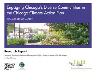 Research Report
Submitted by: Environment, Culture, and Conservation (ECCo), a Division of Science at The Field Museum
To: City of Chicago
City of Chicago
Rahm Emanuel, Mayor
COMMUNITY #8: AUSTIN
Engaging Chicago’s Diverse Communities in
the Chicago Climate Action Plan
 