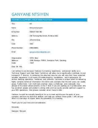 GANYANE NTSIYEN
TECHNICAL SUPPORT / HELP DESK POSITION
Title : Mr.
Name : Ntsiyeni Ganyane
ID Number : 910619 5510 082
Address : 239 TemongMaa Street, Tembisa1632
City : Johannesburg
Code : 1632
Phone Number : 0784139861
Email : ganyane.ittech@gmail.com
Organization : SITA Aero
Address : SAA Airways PARK, Kempton Park, Gauteng
Code : 1627
Dear Mr. /Ms.
I am writing to you because I believe my training, experience, and proven ability as a
Technical Support and Help Desk Technician will allow me to significantly contribute to your
company's IT division. In reviewing the attached resume, you will note that I have acquired
valuable experience in all facets of troubleshooting, installations, and maintenance for
various desktop operations, hardware, and software. I possess a unique talent for delivering
highly complex technical information into terms and concepts that the end users can readily
grasp. Furthermore, I am multi-task oriented, enjoy a challenge, and continually stay
abreast of the latest advancements in the IT field. If you are seeking an IT professional who
has excellent people and problem solving skills and can easily provide optimum support to
your MIS operations, then please consider what I have to offer.
I believe it would be mutually beneficial for us to meet and discuss the goals of your
company and how my technical abilities can help you achieve those goals. I will call your
office in a few days to inquire about the possibility of a meeting.
Thank you for your time and consideration.
Sincerely,
Ganyane Ntsiyeni
 
