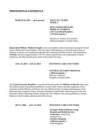 PROFESSIONAL EXPERIENCE
MARCH 10, 2015 – up to present ADULT ICU NURSE
NURSE 1
KING FAHAD MILITARY
MEDICAL COMPLEX
( JCI Accredited Hospital )
( 316 bed capacity )
Ministry of Defence and Aviation
Dhahran,Kingdom of Saudi Arabia
King Fahad Military Medical Complex is the most modern medical institution among the Armed
Forces Medical Services Hospital, with more than 2,600 employees, is located in the center of
Dhahran.A tertiary care hospital provides the full continuum of health services. The hospital has
316 beds and serves approximately 226,741 military beneficiaries, their dependents, hospital
employees and other beneficiaries center in the Eastern Province.
JAN. 24, 2010 – JAN.23, 2014 INTENSIVE CARE UNIT NURSE
CENTRAL SECURITY HOSPITAL
( 100 bed capacity )
Ministry of Interior
Kingdom of Saudi Arabia
The Central Security Hospital is a specialized hospital under the Ministry of Interior that caters
the medical needs of specialized population, security staff, visitors and other employees of the
institution and the Ministry of Interior. Services offered include: Accident and Emergency Care,
Multi-specialty outpatient clinics, In-patient (Medical-Surgical Ward, Adult Intensive Care, and
Psychiatry Ward), Operating Theatre, Endoscopy Unit, Dialysis Unit, General Medicine, Family
Medicine which includes maternal and child services.
OCT.1, 2006 – JAN. 15, 2010 INTENSIVE CARE UNIT NURSE
Sorsogon Medical Mission Group
Hospital and Health Services
Cooperative, Pang Pang,
Sorsogon City
(Tertiary Hospital)
( 100 bed capacity )
4700 Philippines
 