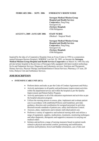FEBRUARY 2006 – SEPT. 2006 EMERGENCY ROOM NURSE
Sorsogon Medical Mission Group
Hospital and Health Services
Cooperative, Pang Pang
Sorsogon City
(Tertiary Hospital)
4700 Philippines
AUGUST 1, 2005 –JANUARY 2006 STAFF NURSE
(Medical – Surgical Ward)
Sorsogon Medical Mission Group
Hospital and Health Services
Cooperative, Pang Pang,
Sorsogon City
(Tertiary Hospital)
4700 Philippines
Inspired by the idea of a Cooperative Hospital, from an X-ray Center in 1992 to a corporation
named Sorsogon Doctors Hospital ( SORDOC ) on Feb. 28, 1993, we became the Sorsogon
Medical Mission Group Hospital and Health Services Cooperative on March 18, 1994.The only
private tertiary hospital in the province of Sorsogon fully equipped with latest modern technology
for In and Outpatient Services, Diagnostic and Laboratory services, Nutrition and Therapeutic
Dietary Services, Physical Therapy and Rehabilitation Clinical Services, Pharmacy, CT scan, 2D
Echo, Dialysis Unit and Ambulance Services.
JOB DESCRIPTION
• INTENSIVE CARE UNIT (ICU)
• Perform duties and tasks as per the Code of Conduct Agreement and Policy
• Actively participates in all quality and performance improvement activities
within the department/service and within the hospital as per the Quality
Improvement and Patient Safety Program.
• Actively participates in all of the education requirement and activities as per
the hospital education program
• Utilizes the nursing process to assess, plan, implement and evaluate patient
care in accordance with established Policies and Guidelines; provides
guidance, direction and coordination for assigned personnel in activities
directed towards standards of patient care, safety and Infection Control.
• Assesses, plans, implements and evaluates individual patient care.
• Performs a variety of supportive and technical nursing skills and utilizes a
range of equipment, supplies, medications, treatments, monitoring techniques
and other diagnostic, therapeutic and supportive measures in carrying out
medical orders
• Initiates and perform a range of nursing measures based on patient needs
related to physical and mental comfort, positioning and mobilization,
nutrition and hydration, bowel and bladder elimination, care of skin and
 