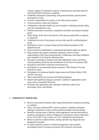 wounds, support of respiration, hygiene, communication and other physical
and mental bodily functions as required.
• Establishes therapeutic relationships with patients/families and elicit their
participation in care.
• Assumes responsibility for quality of care delivered to patients
• Assesses patients’ needs and condition
• Collaborates with other health care team members in planning and providing
safe and comprehensive care.
• Performs procedures accurately, completely and safely according to hospital
policy
• Takes charge of the unit in the absence of the person responsible as required
or requested
• Undertakes the role of the primary care provider specific to defined patient
group
• Participates in the on- going training and development program of the
department/unit
• Ensures patient confidentiality is maintained and patient rights are upheld.
• Plans and provides patient and family education, relative to their
understanding of the illness and treatment. Collaborates with other healthcare
team members to develop the education plan.
• Recognizes emergency situations and takes appropriate action, providing
clinical guidance, direction and coordination of activities for auxiliary staff
• Recognizes and follows infection control practices
• Participates in environmental safety awareness- CPR, Disaster, Fire and
Infection Control.
• Participates in Continuous Quality Improvement and Patient Safety ( CQI
and PS ) activities.
• Takes responsibility for ensuring safe lifting techniques
• Reports and significant change in patients’ condition to appropriate senior
nurse and/or responsible Physician.
• Performs other applicable tasks and duties within the realm of my
knowledge, skills, and abilities.
• EMERGENCY ROOM (ER)
• Receives and endorse patients; does triage/classification of patients according
to condition
• Takes vital signs, perform IPPA, observes patient’s condition and report
findings to physician on duty; position patient promptly and accordingly.
• Identifies nursing needs of patients; plans appropriate nursing interventions;
attends to emergencies; assists in diagnostic examinations such as laboratory,
X-ray, UTZ and CT scan; carries out “stat” medications and treatment
• Observes patients condition before, during and after any diagnostic and
therapeutic procedure
• Evaluates patients reaction to medical management; refers patients
accordingly based on nursing assessment and evaluation; documents
 
