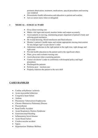 pertinent observation, treatment, medications, special procedures and nursing
care rendered
• Disseminates health information and education to patient and watcher
• Acts as senior nurse when so delegated
• MEDICAL – SURGICAL WARD
• Gives direct nursing care
• Makes vital signs and record, monitor intake and output accurately
• Assist patients in moving, maintaining proper alignment of patient’s body and
utilizing good mechanics
• Do wound dressing, blood transfusion and fluid infusion
• Monitor’s patient’s health status and initiate appropriate nursing intervention
for any danger sign’s as per doctor’s order
• Administer medicines to the right patient at the right time, right dosage and
right route
• Provide health education to the patient and to the significant others
• Plans, gives and evaluates nursing care
• Assist physician when examining patients
• Carries out doctor’s order in conformity with hospital policy and legal
procedures
• Discharged the patients
• Performs post – mortem care
• Properly endorses the patient to the next shift
CASES HANDLED
• Cardiac arrhythmias/ ischemia
• Acute myocardial infarction
• Congestive heart failure
• Asthma
• Pneumonia/ Tuberculosis/Emphysema
• Chronic Obstructive Pulmonary Disease
• Pneumothorax
• Road Traffic Accident
• Acute Respiratory Distress Syndrome
• Gastrointestinal bleeding
• Inflammatory bowel disease
• Acute Renal Failure
• Cerebrovascular accident
• Sepsis
• Hypertension/ Diabetes Mellitus
 