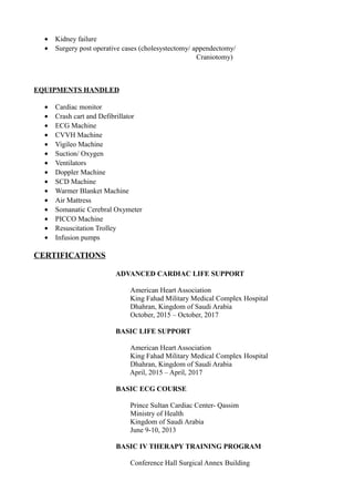 • Kidney failure
• Surgery post operative cases (cholesystectomy/ appendectomy/
Craniotomy)
EQUIPMENTS HANDLED
• Cardiac monitor
• Crash cart and Defibrillator
• ECG Machine
• CVVH Machine
• Vigileo Machine
• Suction/ Oxygen
• Ventilators
• Doppler Machine
• SCD Machine
• Warmer Blanket Machine
• Air Mattress
• Somanatic Cerebral Oxymeter
• PICCO Machine
• Resuscitation Trolley
• Infusion pumps
CERTIFICATIONS
ADVANCED CARDIAC LIFE SUPPORT
American Heart Association
King Fahad Military Medical Complex Hospital
Dhahran, Kingdom of Saudi Arabia
October, 2015 – October, 2017
BASIC LIFE SUPPORT
American Heart Association
King Fahad Military Medical Complex Hospital
Dhahran, Kingdom of Saudi Arabia
April, 2015 – April, 2017
BASIC ECG COURSE
Prince Sultan Cardiac Center- Qassim
Ministry of Health
Kingdom of Saudi Arabia
June 9-10, 2013
BASIC IV THERAPY TRAINING PROGRAM
Conference Hall Surgical Annex Building
 