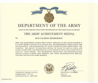 DA FORM 4980·18, NOV 97
DEPARTMENT OF THE ARMY
THIS IS TO CERTJLlFY THAT THE SECRlETARY OF THE ARMY HAS AWARDlED
THE ARMY ACHIEVEMENT MEDAL
TO SGT CALEB D. HENDERSON
FOR FOR MERITORIOUS ACHIEVEMENT WHILE ASSIGNED AS THE TRANS-WARRIOR 16
S-6 NCOIC FROM 13 AUGUST TO 26 AUGUST 2016. HIS PERFORMANCE RESULTED IN THE
ESTABLISHMENT AND MAINTENAN:,CE OF FLUID COMMUNICATION THROUGHOUT THE
EXERCISE. HIS ABILITY TO DIAGNOSE, REPAIR, OR IMAGE TC-AIMS II, GATES, AND
ICODES COMPUTERS, AND PORTABLE DATA KITS ENSURED UNITS COULD EFFECTIVELY
EXECUTE THEIR MISSION. SGT HENDERSON'S DEDICATION AND PROFESSIONALISM
REFLECTS GREAT CREDIT UPON HIMSELF, THE 1190TH TRANSPORTATION BRIGADE,
AND THE UNITED STATES ARMY RESERVE.
PERMANENT ORDER# 16-238-10
COMMANDER, 119QTH TB
BATON ROUGE" LA 70820-7008
KENNETH A. FETZ
COL, LG
COMMANDING
R.
 