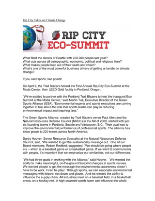 Rip City Takes on Climate Change
What filled the streets of Seattle with 700,000 people last year?
What cuts across all demographic, economic, political and religious lines?
What makes people leap out of their seats and cheer?
What’s one of the most powerful business drivers of getting a handle on climate
change?
If you said sports, two points!
On April 9, the Trail Blazers hosted the First Annual Rip-City Eco-Summit at the
Moda Center, their LEED Gold facility in Portland, Oregon.
“We’re excited to partner with the Portland Trail Blazers to host the inaugural Eco
Summit at the Moda Center,” said Martin Tull, Executive Director of the Green
Sports Alliance (GSA). “Environmental experts and sports executives are coming
together to talk about the role that sports teams can play in reducing
environmental impact and inspiring fans.”
The Green Sports Alliance, created by Trail Blazers owner Paul Allen and the
Natural Resources Defense Council (NRDC) in the fall of 2009, started with just
six founding teams in Portland, Seattle and Vancouver, B.C. Their goal was to
improve the environmental performance of professional sports. The alliance has
since grown to 220 teams across North America.
Darby Hoover, Senior Resource Specialist at the Natural Resources Defense
Council, said, “We wanted to get the sustainability message out. One of our
Board members, Robert Redford, suggested, “We should be going where people
are – which is a baseball game or a basketball game. If we want to communicate
with people, it’s important that we emphasize our similarities, not our differences.
“We had three goals in working with the Alliance,” said Hoover. “We wanted the
ability to make meaningful, on-the-ground footprint changes at sports venues.
We wanted people to get the message that environmental awareness doesn’t
have to be work, it can be play! Through sports, we can associate environmental
messaging with leisure, not doom and gloom. And we wanted the ability to
influence the supply chain. All industries meet on a baseball field, in a basketball
arena, on a hockey rink. A high-powered sports team can influence the whole
 