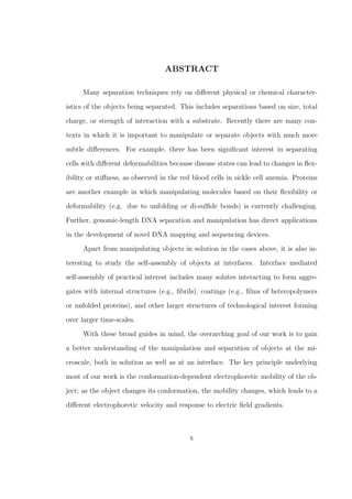 ABSTRACT
Many separation techniques rely on diﬀerent physical or chemical character-
istics of the objects being separated. This includes separations based on size, total
charge, or strength of interaction with a substrate. Recently there are many con-
texts in which it is important to manipulate or separate objects with much more
subtle diﬀerences. For example, there has been signiﬁcant interest in separating
cells with diﬀerent deformabilities because disease states can lead to changes in ﬂex-
ibility or stiﬀness, as observed in the red blood cells in sickle cell anemia. Proteins
are another example in which manipulating molecules based on their ﬂexibility or
deformability (e.g. due to unfolding or di-sulﬁde bonds) is currently challenging.
Further, genomic-length DNA separation and manipulation has direct applications
in the development of novel DNA mapping and sequencing devices.
Apart from manipulating objects in solution in the cases above, it is also in-
teresting to study the self-assembly of objects at interfaces. Interface mediated
self-assembly of practical interest includes many solutes interacting to form aggre-
gates with internal structures (e.g., ﬁbrils), coatings (e.g., ﬁlms of heteropolymers
or unfolded proteins), and other larger structures of technological interest forming
over larger time-scales.
With these broad guides in mind, the overarching goal of our work is to gain
a better understanding of the manipulation and separation of objects at the mi-
croscale, both in solution as well as at an interface. The key principle underlying
most of our work is the conformation-dependent electrophoretic mobility of the ob-
ject; as the object changes its conformation, the mobility changes, which leads to a
diﬀerent electrophoretic velocity and response to electric ﬁeld gradients.
x
 