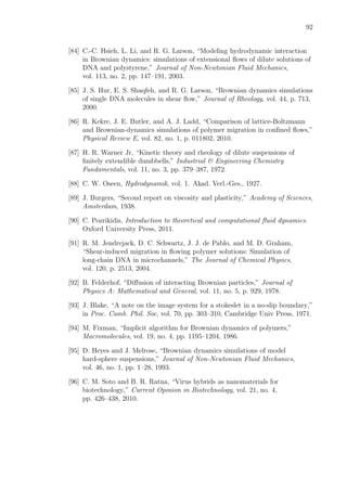 92
[84] C.-C. Hsieh, L. Li, and R. G. Larson, “Modeling hydrodynamic interaction
in Brownian dynamics: simulations of extensional ﬂows of dilute solutions of
DNA and polystyrene,” Journal of Non-Newtonian Fluid Mechanics,
vol. 113, no. 2, pp. 147–191, 2003.
[85] J. S. Hur, E. S. Shaqfeh, and R. G. Larson, “Brownian dynamics simulations
of single DNA molecules in shear ﬂow,” Journal of Rheology, vol. 44, p. 713,
2000.
[86] R. Kekre, J. E. Butler, and A. J. Ladd, “Comparison of lattice-Boltzmann
and Brownian-dynamics simulations of polymer migration in conﬁned ﬂows,”
Physical Review E, vol. 82, no. 1, p. 011802, 2010.
[87] H. R. Warner Jr, “Kinetic theory and rheology of dilute suspensions of
ﬁnitely extendible dumbbells,” Industrial & Engineering Chemistry
Fundamentals, vol. 11, no. 3, pp. 379–387, 1972.
[88] C. W. Oseen, Hydrodynamik, vol. 1. Akad. Verl.-Ges., 1927.
[89] J. Burgers, “Second report on viscosity and plasticity,” Academy of Sciences,
Amsterdam, 1938.
[90] C. Pozrikidis, Introduction to theoretical and computational ﬂuid dynamics.
Oxford University Press, 2011.
[91] R. M. Jendrejack, D. C. Schwartz, J. J. de Pablo, and M. D. Graham,
“Shear-induced migration in ﬂowing polymer solutions: Simulation of
long-chain DNA in microchannels,” The Journal of Chemical Physics,
vol. 120, p. 2513, 2004.
[92] B. Felderhof, “Diﬀusion of interacting Brownian particles,” Journal of
Physics A: Mathematical and General, vol. 11, no. 5, p. 929, 1978.
[93] J. Blake, “A note on the image system for a stokeslet in a no-slip boundary,”
in Proc. Camb. Phil. Soc, vol. 70, pp. 303–310, Cambridge Univ Press, 1971.
[94] M. Fixman, “Implicit algorithm for Brownian dynamics of polymers,”
Macromolecules, vol. 19, no. 4, pp. 1195–1204, 1986.
[95] D. Heyes and J. Melrose, “Brownian dynamics simulations of model
hard-sphere suspensions,” Journal of Non-Newtonian Fluid Mechanics,
vol. 46, no. 1, pp. 1–28, 1993.
[96] C. M. Soto and B. R. Ratna, “Virus hybrids as nanomaterials for
biotechnology,” Current Opinion in Biotechnology, vol. 21, no. 4,
pp. 426–438, 2010.
 