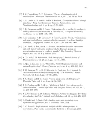93
[97] J. K. Pokorski and N. F. Steinmetz, “The art of engineering viral
nanoparticles,” Molecular Pharmaceutics, vol. 8, no. 1, pp. 29–43, 2010.
[98] D. E. Cliﬀel, B. N. Turner, and B. J. Huﬀman, “Nanoparticle-based biologic
mimetics,” Wiley Interdisciplinary Reviews: Nanomedicine and
Nanobiotechnology, vol. 1, no. 1, pp. 47–59, 2009.
[99] P. D. Grossman and D. S. Soane, “Orientation eﬀects on the electrophoretic
mobility of rod-shaped molecules in free solution,” Analytical Chemistry,
vol. 62, no. 15, pp. 1592–1596, 1990.
[100] H. Z. Cummins, F. D. Carlson, T. J. Herbert, and G. Woods, “Translational
and rotational diﬀusion constants of tobacco mosaic virus from Rayleigh
linewidths,” Biophysical Journal, vol. 9, no. 4, pp. 518–546, 1969.
[101] C.-C. Hsieh, S. Jain, and R. G. Larson, “Brownian dynamics simulations
with stiﬀ ﬁnitely extensible nonlinear elastic-Fraenkel springs as
approximations to rods in bead-rod models,” The Journal of Chemical
Physics, vol. 124, no. 4, p. 044911, 2006.
[102] Y. Xia and G. M. Whitesides, “Soft lithography,” Annual Review of
Materials Science, vol. 28, no. 1, pp. 153–184, 1998.
[103] D. Qin, Y. Xia, and G. M. Whitesides, “Soft lithography for micro-and
nanoscale patterning,” Nature Protocols, vol. 5, no. 3, pp. 491–502, 2010.
[104] J. M. Sidorova, N. Li, D. C. Schwartz, A. Folch, and R. J. Monnat Jr,
“Microﬂuidic-assisted analysis of replicating DNA molecules,” Nature
Protocols, vol. 4, no. 6, pp. 849–861, 2009.
[105] J. A. Rogers and R. G. Nuzzo, “Recent progress in soft lithography,”
Materials Today, vol. 8, no. 2, pp. 50–56, 2005.
[106] J. C. Crocker and D. G. Grier, “Methods of digital video microscopy for
colloidal studies,” Journal of Colloid and Interface Science, vol. 179, no. 1,
pp. 298–310, 1996.
[107] J. C. Crocker and B. D. Hoﬀman, “Multiple-Particle Tracking and Two-Point
Microrheology in Cells,” Methods in Cell Biology, vol. 83, pp. 141–178, 2007.
[108] D. Frenkel and B. Smit, Understanding molecular simulation: from
algorithms to applications, vol. 1. Academic Press, 2001.
[109] G. C. Randall, Single molecule analysis of DNA electrophoresis in
microdevices. PhD thesis, Massachusetts Institute of Technology, 2006.
 