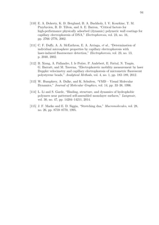 94
[110] E. A. Doherty, K. D. Berglund, B. A. Buchholz, I. V. Kourkine, T. M.
Przybycien, R. D. Tilton, and A. E. Barron, “Critical factors for
high-performance physically adsorbed (dynamic) polymeric wall coatings for
capillary electrophoresis of DNA,” Electrophoresis, vol. 23, no. 16,
pp. 2766–2776, 2002.
[111] C. F. Duﬀy, A. A. McEathron, E. A. Arriaga, et al., “Determination of
individual microsphere properties by capillary electrophoresis with
laser-induced ﬂuorescence detection,” Electrophoresis, vol. 23, no. 13,
p. 2040, 2002.
[112] B. Xiong, A. Pallandre, I. le Potier, P. Audebert, E. Fattal, N. Tsapis,
G. Barratt, and M. Taverna, “Electrophoretic mobility measurement by laser
Doppler velocimetry and capillary electrophoresis of micrometric ﬂuorescent
polystyrene beads,” Analytical Methods, vol. 4, no. 1, pp. 183–189, 2012.
[113] W. Humphrey, A. Dalke, and K. Schulten, “VMD – Visual Molecular
Dynamics,” Journal of Molecular Graphics, vol. 14, pp. 33–38, 1996.
[114] L. Li and S. Garde, “Binding, structure, and dynamics of hydrophobic
polymers near patterned self-assembled monolayer surfaces,” Langmuir,
vol. 30, no. 47, pp. 14204–14211, 2014.
[115] J. F. Marko and E. D. Siggia, “Stretching dna,” Macromolecules, vol. 28,
no. 26, pp. 8759–8770, 1995.
 