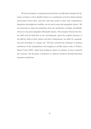 We have developed a computational model that can eﬃciently simulate the dy-
namics of rigid as well as ﬂexible objects in a combination of electric ﬁeld gradients
and pressure driven ﬂow, and have used this model to show that conformation-
dependent electrophoretic mobility can be used to trap and manipulate objects. We
are interested in using the predictions from the simulations to design microﬂuidic
devices to trap and manipulate deformable objects. The interplay between the elec-
tric ﬁeld and the ﬂuid ﬂow in the microchannels, given the coupled dynamics of
the eﬀective ﬁeld on these objects and their conformation, can allow for manipula-
tion and stretching in a unique way. We have extended the technique to perform
simulations of the manipulation and trapping of rod-like objects such as Tobacco
Mosaic Virus (TMV). Apart from looking at objects in solution, we have examined
the structure and dynamics of polymers at aqueous interfaces through Brownian
dynamics simulations.
xi
 
