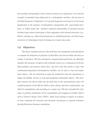 4
faces mediate self-assembly in their vicinity is however not understood. As a relevant
example of assembly being inﬂuenced by a hydrophobic interface, the lag time in
the ﬁbril formation of Alzheimer’s A-β protein fragments was found to be decreased
signiﬁcantly in the presence of hydrophobic nanoparticles [31], vapor-liquid inter-
faces, or Teﬂon beads [32]. Interface mediated self-assembly of practical interest
includes many solutes interacting to form aggregates with internal structures (e.g.,
ﬁbrils), coatings (e.g., ﬁlms of heteropolymers or unfolded proteins), and other larger
structures of technological interest forming over larger time-scales.
1.2 Objectives
The above examples motivate this work that uses simulations and experiments
to examine the behaviour of polymers in ﬂuid ﬂows and electric ﬁelds and their as-
sembly at interfaces. We have developed a computational model that can eﬃciently
simulate the dynamics of rigid as well as ﬂexible objects in a combination of electric
ﬁeld gradients and pressure driven ﬂow, and have used this model to show that
conformation-dependent electrophoretic mobility can be used to trap and manip-
ulate objects. We are interested in using the predictions from the simulations to
design microﬂuidic devices to trap and manipulate deformable objects. The inter-
play between the electric ﬁeld and the ﬂuid ﬂow in the microchannels, given the
coupled dynamics of the eﬀective ﬁeld on these objects and their conformation, can
allow for manipulation and stretching in a unique way. We have extended the tech-
nique to perform simulations of the manipulation and trapping of rod-like objects
such as Tobacco Mosaic Virus (TMV). Apart from looking at objects in solution,
we have examined the structure and dynamics of polymers at aqueous interfaces
through Brownian dynamics simulations.
 