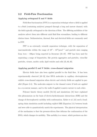 11
2.2 Field-Flow Fractionation
Applying orthogonal E and V ﬁelds
Field-ﬂow fractionation (FFF) is a separation technique where a ﬁeld is applied
to a ﬂuid (containing analytes) pumped through a long and narrow channel, with
the ﬁeld typically orthogonal to the direction of ﬂow. The diﬀering mobilities of the
analytes advect them into diﬀerent axial ﬂuid ﬂow streamlines, leading to diﬀerent
elution times. Sedimentation, thermal, ﬂow and electrical ﬁelds are commonly used
in FFF.
FFF is an extremely versatile separation technique, with the separation of
macromolecules within the range of 103
− 1015
gmol−1
and particle sizes ranging
from 1nm − 100µm being reported in literature [45–47]. FFF has been used for
separating a range of bioparticles, like protein aggregates and particles, virus-like
particles, viruses, nucleic acids, lipid vesicles and cells [45,46,48].
Applying parallel E and V ﬁelds: cross-channel migration
Electric ﬁelds have also been applied parallel to the ﬂuid ﬂow. It has been
experimentally observed [49–52] that DNA molecules in capillary electrophoresis
exhibit cross-channel migration when electric and velocity ﬁelds are applied in par-
allel (Figure 2.4). The molecules migrate to the channel center if both are applied
in a co-current manner, and to the walls if applied counter-current to each other.
Polymer kinetic theory models [53, 54] and simulations [41] have explained
this phenomenon on the basis of electro-hydrodynamic interactions (EHI) and the
change of electrophoretic mobility with conformation. Kekre et al. [41] used a bead-
spring chain simulation model including explicit EHI (Equation 2.1) between beads
and were able to quantitatively match the experiments. The physical interpretation
of the mechanism is that the pressure-driven ﬂow deforms the conformation of the
DNA, which changes its mobility. This mobility is a tensor, which produces an elec-
 