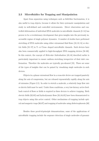 13
2.3 Microﬂuidics for Trapping and Manipulation
Apart from separation using techniques such as ﬁeld-ﬂow fractionation, it is
also useful to trap objects, because it allows for their systematic manipulation and
study in well-deﬁned and controlled environments. Direct observation and con-
trolled deformation of individual DNA molecules in microﬂuidic channels [8–14] has
proven to be a revolutionary development that gives insights into the previously in-
accessible regime of single polymer dynamics. A number of studies have performed
stretching of DNA molecules using either extensional ﬂuid ﬂows [10,13,14] or elec-
tric ﬁelds [55–57] in T- or Cross- shaped microﬂuidic channels. Such devices have
also been commercially applied to high-throughput DNA mapping devices [58–60].
In this context, the concept of Molecular Individualism [43, 44] described earlier is
particularly important to ensure uniform stretching irrespective of their inlet con-
formation. Therefore the molecules are typically pre-sheared [55]. These are some
of the types of insights that can be gained by visualizing single molecules in such
devices.
Objects in a planar extensional ﬂow in a cross-slot device are trapped passively
along the axis of compression, but are released exponentially rapidly along the axis
of extension (Figure 2.5). In order to stretch a molecule, a relatively large ﬂow rate
or electric ﬁeld must be used. Under these conditions, a very low-latency active feed-
back control of ﬂows or ﬁelds is required in these devices to achieve trapping. Both
electric ﬁelds [62,63] and hydrodynamic ﬂows [61,64,65] have been demonstrated to
trap objects using this active control. Other mechanisms of trapping include opti-
cal and magnetic traps [66,67] and trapping of molecules using dielectrophoresis [68]
Besides these proof-of-principle demonstrations, some of the applications of
microﬂuidic trapping include the sequence detection of single molecules of genomic
 