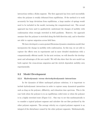 18
interactions within a Kuhn segment. The ﬁrst approach has been used successfully
when the polymer is weakly deformed from equilibrium. If the method is to work
accurately for large deviations from equilibrium, a large number of springs would
need to be included in the model, increasing the computational cost. The second
approach has been used to qualitatively understand the changes of mobility with
conformation when strongly stretched in ﬁeld gradients. However, the approach
assumes that the polymer is stretched along the ﬁeld direction only, and is therefore
not able to capture migration across ﬁeld lines.
We have developed a coarse-grained Brownian dynamics simulation model that
incorporates the change in mobility with conformation. In this way, we are able to
capture the eﬀects seen in experiments and in more detailed simulations with a
computationally eﬃcient model. In the next sections, we will describe the develop-
ment and advantages of the new model. We will also show that the new model can
both capture the cross-stream migration and the stretch dependent mobility seen
experimentally.
3.2 Model Development
3.2.1 Hydrodynamic versus electrohydrodynamic interactions
In the dynamics of dilute uncharged polymer solutions, it is important to
include hydrodynamic interactions in order to capture many dynamical quantities
such as drag on the polymer, diﬀusivity, and relaxation time spectrum. This is the
case both when the polymer is in an equilibrium coiled state or when the polymer
is in a highly stretched state (Figure 3.1) . One way to see this mathematically is
to consider a typical polymer segment and calculate the net ﬂow produced by the
other polymer segments. The average velocity on a typical polymer segment is an
integral of the disturbance caused by the other polymer segments. Mathematically,
 