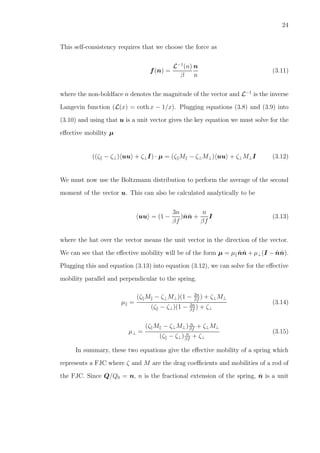 24
This self-consistency requires that we choose the force as
f(n) =
L−1
(n)
β
n
n
(3.11)
where the non-boldface n denotes the magnitude of the vector and L−1
is the inverse
Langevin function (L(x) = coth x − 1/x). Plugging equations (3.8) and (3.9) into
(3.10) and using that u is a unit vector gives the key equation we must solve for the
eﬀective mobility µ
((ζ − ζ⊥) uu + ζ⊥I) · µ = (ζ M − ζ⊥M⊥) uu + ζ⊥M⊥I (3.12)
We must now use the Boltzmann distribution to perform the average of the second
moment of the vector u. This can also be calculated analytically to be
uu = (1 −
3n
βf
)ˆnˆn +
n
βf
I (3.13)
where the hat over the vector means the unit vector in the direction of the vector.
We can see that the eﬀective mobility will be of the form µ = µ ˆnˆn + µ⊥(I − ˆnˆn).
Plugging this and equation (3.13) into equation (3.12), we can solve for the eﬀective
mobility parallel and perpendicular to the spring.
µ =
(ζ M − ζ⊥M⊥)(1 − 2n
βf
) + ζ⊥M⊥
(ζ − ζ⊥)(1 − 2n
βf
) + ζ⊥
(3.14)
µ⊥ =
(ζ M − ζ⊥M⊥) n
βf
+ ζ⊥M⊥
(ζ − ζ⊥) n
βf
+ ζ⊥
(3.15)
In summary, these two equations give the eﬀective mobility of a spring which
represents a FJC where ζ and M are the drag coeﬃcients and mobilities of a rod of
the FJC. Since Q/Q0 = n, n is the fractional extension of the spring, ˆn is a unit
 