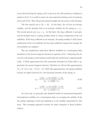 25
vector directed along the spring, and f is given by the self-consistency condition in
equation (3.11). It is useful to point out some important limiting cases of equations
(3.14) and (3.15). This will provide physical insight into the nature of the formulas.
The ﬁrst special case is M = M⊥. In this limit, the rod has an isotropic
mobility, and the formulas lead to an isotropic mobility for the spring µ = µ⊥.
The second special case is ζ = ζ⊥. In this limit, the drag coeﬃcient is isotropic,
and the formulas lead to a spring mobility which is a linear combination of the rod
mobilities. If the drag coeﬃcient is not isotropic, the spring mobility is still a linear
combination of the rod mobilities but the drag coeﬃcients change how strongly the
rod mobilities are weighted.
The one complication using these eﬀective mobilities in a bead-spring chain
simulation is the inverse Langevin function in equation (3.11). Computing this in-
verse for each spring at each timestep would make the method more computationally
costly. A Pad´e approximant has been previously developed by Cohen [80] to ap-
proximate the inverse Langevin function. Therefore we will use this approximation
βf = L−1
(n) ≈ (3n − n3
)/(1 − n2
). With this approximation, the spring mobilities
become an explicit function of n, the fractional extension of the spring, as
µ =
(ζ M − ζ⊥M⊥)(1+n2
3−n2 ) + ζ⊥M⊥
(ζ − ζ⊥)(1+n2
3−n2 ) + ζ⊥
(3.16)
µ⊥ =
(ζ M − ζ⊥M⊥)(1−n2
3−n2 ) + ζ⊥M⊥
(ζ − ζ⊥)(1−n2
3−n2 ) + ζ⊥
(3.17)
As a last step, we generalize this dumbbell model of conformation-dependent
electrophoretic mobility over a bead-spring chain, by averaging the mobility of the
two springs adjoining a bead and assigning it as the mobility represented by that
bead. This averaging approach accounts for chain contiguity in linear polyelec-
trolytes.
 