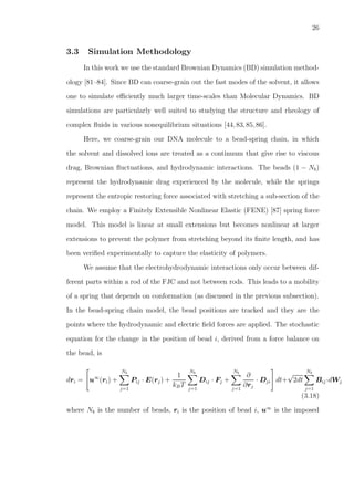 26
3.3 Simulation Methodology
In this work we use the standard Brownian Dynamics (BD) simulation method-
ology [81–84]. Since BD can coarse-grain out the fast modes of the solvent, it allows
one to simulate eﬃciently much larger time-scales than Molecular Dynamics. BD
simulations are particularly well suited to studying the structure and rheology of
complex ﬂuids in various nonequilibrium situations [44,83,85,86].
Here, we coarse-grain our DNA molecule to a bead-spring chain, in which
the solvent and dissolved ions are treated as a continuum that give rise to viscous
drag, Brownian ﬂuctuations, and hydrodynamic interactions. The beads (1 − Nb)
represent the hydrodynamic drag experienced by the molecule, while the springs
represent the entropic restoring force associated with stretching a sub-section of the
chain. We employ a Finitely Extensible Nonlinear Elastic (FENE) [87] spring force
model. This model is linear at small extensions but becomes nonlinear at larger
extensions to prevent the polymer from stretching beyond its ﬁnite length, and has
been veriﬁed experimentally to capture the elasticity of polymers.
We assume that the electrohydrodynamic interactions only occur between dif-
ferent parts within a rod of the FJC and not between rods. This leads to a mobility
of a spring that depends on conformation (as discussed in the previous subsection).
In the bead-spring chain model, the bead positions are tracked and they are the
points where the hydrodynamic and electric ﬁeld forces are applied. The stochastic
equation for the change in the position of bead i, derived from a force balance on
the bead, is
dri = u∞
(ri) +
Nb
j=1
Pij · E(rj) +
1
kBT
Nb
j=1
Dij · Fj +
Nb
j=1
∂
∂rj
· Dji dt+
√
2dt
Nb
j=1
Bij·dWj
(3.18)
where Nb is the number of beads, ri is the position of bead i, u∞
is the imposed
 