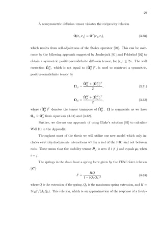 29
A nonsymmetric diﬀusion tensor violates the reciprocity relation
Ω(ri, rj) = ΩT
(rj, ri), (3.30)
which results from self-adjointness of the Stokes operator [90]. This can be over-
come by the following approach suggested by Jendrejack [91] and Felderhof [92] to
obtain a symmetric positive-semideﬁnite diﬀusion tensor, for |rij| ≥ 2a. The wall
correction ˆΩW
ij , which is not equal to (ˆΩW
ji )T
, is used to construct a symmetric,
positive-semideﬁnite tensor by
Ωij =
ˆΩW
ij + (ˆΩW
ji )T
2
, (3.31)
Ωji =
ˆΩW
ji + (ˆΩW
ij )T
2
, (3.32)
where (ˆΩW
ji )T
denotes the tensor transpose of ˆΩW
ji . Ω is symmetric as we have
Ωij = ΩT
ji from equations (3.31) and (3.32).
Further, we discuss our approach of using Blake’s solution [93] to calculate
Wall HI in the Appendix.
Throughout most of the thesis we will utilize our new model which only in-
cludes electrohydrodynamic interactions within a rod of the FJC and not between
rods. These mean that the mobility tensor Pij is zero if i = j and equals µi when
i = j.
The springs in the chain have a spring force given by the FENE force relation
[87]
F =
HQ
1 − (Q/Q0)2
(3.33)
where Q is the extension of the spring, Q0 is the maximum spring extension, and H =
3kBT/(AkQ0). This relation, which is an approximation of the response of a freely-
 
