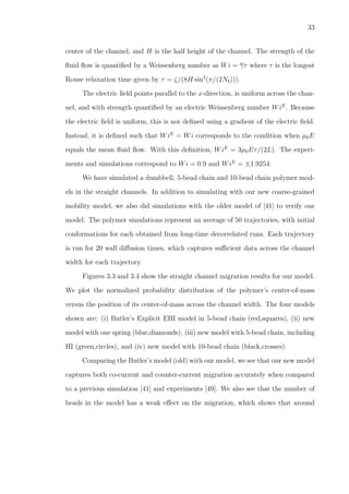 33
center of the channel, and H is the half height of the channel. The strength of the
ﬂuid ﬂow is quantiﬁed by a Weissenberg number as Wi = γτ where τ is the longest
Rouse relaxation time given by τ = ζ/(8H sin2
(π/(2Nb))).
The electric ﬁeld points parallel to the x-direction, is uniform across the chan-
nel, and with strength quantiﬁed by an electric Weissenberg number WiE
. Because
the electric ﬁeld is uniform, this is not deﬁned using a gradient of the electric ﬁeld.
Instead, it is deﬁned such that WiE
= Wi corresponds to the condition when µ0E
equals the mean ﬂuid ﬂow. With this deﬁnition, WiE
= 3µ0Eτ/(2L). The experi-
ments and simulations correspond to Wi = 0.9 and WiE
= ±1.9254.
We have simulated a dumbbell, 5-bead chain and 10-bead chain polymer mod-
els in the straight channels. In addition to simulating with our new coarse-grained
mobility model, we also did simulations with the older model of [41] to verify our
model. The polymer simulations represent an average of 50 trajectories, with initial
conformations for each obtained from long-time decorrelated runs. Each trajectory
is run for 20 wall diﬀusion times, which captures suﬃcient data across the channel
width for each trajectory.
Figures 3.3 and 3.4 show the straight channel migration results for our model.
We plot the normalized probability distribution of the polymer’s center-of-mass
versus the position of its center-of-mass across the channel width. The four models
shown are: (i) Butler’s Explicit EHI model in 5-bead chain (red,squares), (ii) new
model with one spring (blue,diamonds), (iii) new model with 5-bead chain, including
HI (green,circles), and (iv) new model with 10-bead chain (black,crosses).
Comparing the Butler’s model (old) with our model, we see that our new model
captures both co-current and counter-current migration accurately when compared
to a previous simulation [41] and experiments [49]. We also see that the number of
beads in the model has a weak eﬀect on the migration, which shows that around
 