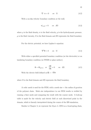 41
∇ · v = 0 on Ω (4.2)
With a no-slip velocity boundary condition at the wall,
v|wall = 0 on ∂Ω (4.3)
where ρ is the ﬂuid density, v is the ﬂuid velocity, p is the hydrodynamic pressure,
µ is the ﬂuid viscosity, Ω is the ﬂuid domain and ∂Ω represents the ﬂuid boundary.
For the electric potential, we have Laplace’s equation:
∇2
Φ = 0 on Ω (4.4)
With either a speciﬁed potential boundary condition (at the electrodes) or an
insulating boundary condition (at PDMS or glass surface).
Φ = Φ|given or
∂Φ
∂n
= 0 on ∂Ω (4.5)
With the electric ﬁeld deﬁned as E = −∇Φ
where Ω is the ﬂuid domain and ∂Ω represents the ﬂuid boundary.
A cubic mesh is used for the FEM, with a mesh size ∼ the radius of gyration
of the polymer chain. Mesh size independence in our FEM results is veriﬁed by
running a ﬁner mesh and comparing the result with the coarser mesh. A look-up
table is made for the velocity and electric ﬁeld at each discretized point in the
domain, which is linearly interpolated during the course of the BD simulation.
Similar to Chapter 3, we represent the 21µm λ−DNA as a bead-spring chain,
 