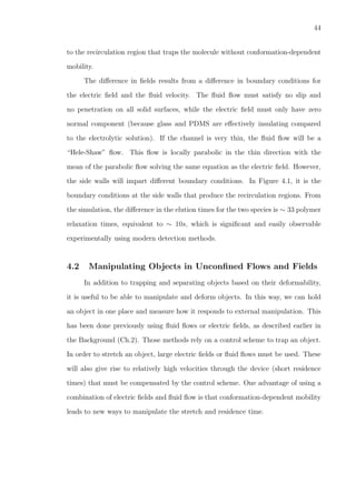44
to the recirculation region that traps the molecule without conformation-dependent
mobility.
The diﬀerence in ﬁelds results from a diﬀerence in boundary conditions for
the electric ﬁeld and the ﬂuid velocity. The ﬂuid ﬂow must satisfy no slip and
no penetration on all solid surfaces, while the electric ﬁeld must only have zero
normal component (because glass and PDMS are eﬀectively insulating compared
to the electrolytic solution). If the channel is very thin, the ﬂuid ﬂow will be a
“Hele-Shaw” ﬂow. This ﬂow is locally parabolic in the thin direction with the
mean of the parabolic ﬂow solving the same equation as the electric ﬁeld. However,
the side walls will impart diﬀerent boundary conditions. In Figure 4.1, it is the
boundary conditions at the side walls that produce the recirculation regions. From
the simulation, the diﬀerence in the elution times for the two species is ∼ 33 polymer
relaxation times, equivalent to ∼ 10s, which is signiﬁcant and easily observable
experimentally using modern detection methods.
4.2 Manipulating Objects in Unconﬁned Flows and Fields
In addition to trapping and separating objects based on their deformability,
it is useful to be able to manipulate and deform objects. In this way, we can hold
an object in one place and measure how it responds to external manipulation. This
has been done previously using ﬂuid ﬂows or electric ﬁelds, as described earlier in
the Background (Ch.2). Those methods rely on a control scheme to trap an object.
In order to stretch an object, large electric ﬁelds or ﬂuid ﬂows must be used. These
will also give rise to relatively high velocities through the device (short residence
times) that must be compensated by the control scheme. One advantage of using a
combination of electric ﬁelds and ﬂuid ﬂow is that conformation-dependent mobility
leads to new ways to manipulate the stretch and residence time.
 