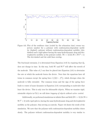 48
Trajectory Number
0 10 20 30 40 50 60 70 80 90 100
t/λ
0
1
2
3
4
5
Figure 4.6: Plot of the residence time (scaled by the relaxation time) versus tra-
jectory number for a polymer with conformation-dependent mobil-
ity (dashed), polymer without conformation-dependent mobility (dot-
dashed) and a rigid sphere having the same hydrodynamic drag and elec-
trophoretic mobility as the polymer (solid). Wi = 12.24, Wi+WiE
= 2.
The dot-dashed and the solid lines overlap.
The fractional extension f is determined from Equation (4.9) by requiring that Qx
does not change in time. In this way, both Wi and WiE
will aﬀect the stretch of
the molecule. This value of f can then be placed into Equation (4.8) to determine
the rate at which the molecule leaves the device. Note that the equations have all
terms in common except the spring force 1/(2(1 − f2
)), which diverges when the
molecule is fully extended. The common terms and the sign of the spring force
leads to center of mass dynamics in Equation (4.8) corresponding to molecules that
leave the device. This is only true for deformable objects. When we examine rigid,
orientable objects in Ch.5, we will show trapping of objects without active control.
Additionally, we performed simulations in inﬁnite ﬂow and ﬁeld (Wi = 12.24, Wi+
WiE
= 2) with rigid spheres, having the same hydrodynamic drag and electrophoretic
mobility as the polymer, thus serving as controls. Figure 4.6 shows the result of the
simulation. We note that the polymer with conformation-dependent mobility elutes
slowly. The polymer without conformation-dependent mobility is very similar to
 