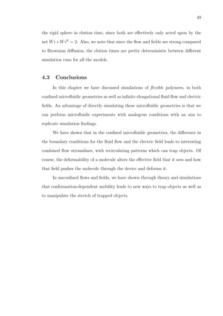 49
the rigid sphere in elution time, since both are eﬀectively only acted upon by the
net Wi+WiE
= 2. Also, we note that since the ﬂow and ﬁelds are strong compared
to Brownian diﬀusion, the elution times are pretty deterministic between diﬀerent
simulation runs for all the models.
4.3 Conclusions
In this chapter we have discussed simulations of ﬂexible polymers, in both
conﬁned microﬂuidic geometries as well as inﬁnite elongational ﬂuid ﬂow and electric
ﬁelds. An advantage of directly simulating these microﬂuidic geometries is that we
can perform microﬂuidic experiments with analogous conditions with an aim to
replicate simulation ﬁndings.
We have shown that in the conﬁned microﬂuidic geometries, the diﬀerence in
the boundary conditions for the ﬂuid ﬂow and the electric ﬁeld leads to interesting
combined ﬂow streamlines, with recirculating patterns which can trap objects. Of
course, the deformability of a molecule alters the eﬀective ﬁeld that it sees and how
that ﬁeld pushes the molecule through the device and deforms it.
In unconﬁned ﬂows and ﬁelds, we have shown through theory and simulations
that conformation-dependent mobility leads to new ways to trap objects as well as
to manipulate the stretch of trapped objects.
 