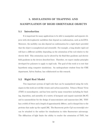 5. SIMULATIONS OF TRAPPING AND
MANIPULATION OF RIGID ORIENTABLE OBJECTS
5.1 Introduction
It is important for many applications to be able to manipulate and separate ob-
jects with electrophoretic mobilities that depend on conformation, such as ds-DNA.
Moreover, the mobility can also depend on conformation for a rigid object provided
that the object is nonspherical and orientable. For example, a long slender rigid rod
will have a diﬀerent mobility depending on the orientation of the rod relative to the
electric ﬁeld. This orientation can be altered by the ﬂuid ﬂow gradients and electric
ﬁeld gradients in the devices described here. Therefore, we expect similar principles
developed for polymers to apply to rigid rods. The goal of this work is to test that
hypothesis using computer simulations. An undergraduate student from the CBE
department, Sylvia Szafran, has collaborated on this research.
5.2 Rigid Rod Model
Two important systems of rigid rods that can be manipulated using the tech-
niques in this work are rod-like viruses and carbon nanotubes. Tobacco Mosaic Virus
(TMV) is monodisperse, and has been used by many researchers including for bind-
ing, deposition, and assembly of a variety of inorganic and organic materials [96,97]
and in nanomedicine for the design of nanocontainers and nanovaccines [98]. TMV
has a width of 18nm and a length of approximately 300nm, and is charged due to the
proteins that make up the capsid [99]. The ﬂuorescent probe Cy3-succinimidyl ester
can be attached to the surface for visualization in video ﬂuorescence microscopy.
The diﬀraction of light limits the ability to resolve the orientation of TMV, but
50
 