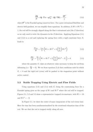 52
dQ
dt
= Q · ∇v + µEP
spr · (Q · ∇E) −
2FC
ζ
(5.2)
where FC
is the Fraenkel spring connector force. For a pure extensional ﬂuid ﬂow and
electric ﬁeld gradient, we can simplify these equations. In addition, if (Wi+WiE
) >
1, the rod will be strongly aligned along the ﬂow’s extensional axis (the Z direction)
so we only need to write the dynamics in the Z direction. Applying Equations (5.1)
and (5.2) to a rod and replacing the spring force with a rigid constraint force Fr
leads to
dzcm
dt
=
zcm
λ
Wi + WiE
+ 2
µ1
µ0
WiE
(5.3)
dQz
dt
=
Qz
λ
Wi + WiE
+ 2
µ1
µ0
WiE
− Fr = 0 (5.4)
where the quantity Fr takes on whatever value necessary to keep the rod from
deforming (i.e. dQz
dt
= 0). We see from equation (5.4) that conditions exist for which
Fr < 0 and the rigid rod (virus) will be pushed to the stagnation point without
active control.
5.3 Stable Trapping Using Electric and Flow Fields
Using equations (5.3) and (5.4) with Fr being the constraining force for a
Fraenkel spring gives us the range of Wi and WiE
where the rod will be trapped.
Figures 5.1, 5.2 and 5.3 show a representative trapped circumstance, with Wi = 10
and WiE
= −9.
In Figure 5.1, we show the center of mass components of the rod versus time.
Here the time has been nondimensionalized by the rotational relaxation time of the
rod. We see that the rod is trapped stably along all axes.
 
