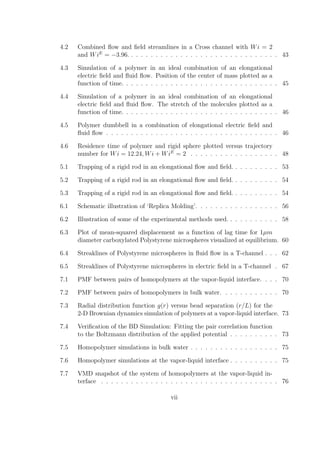 4.2 Combined ﬂow and ﬁeld streamlines in a Cross channel with Wi = 2
and WiE
= −3.96. . . . . . . . . . . . . . . . . . . . . . . . . . . . . . . 43
4.3 Simulation of a polymer in an ideal combination of an elongational
electric ﬁeld and ﬂuid ﬂow. Position of the center of mass plotted as a
function of time. . . . . . . . . . . . . . . . . . . . . . . . . . . . . . . . 45
4.4 Simulation of a polymer in an ideal combination of an elongational
electric ﬁeld and ﬂuid ﬂow. The stretch of the molecules plotted as a
function of time. . . . . . . . . . . . . . . . . . . . . . . . . . . . . . . . 46
4.5 Polymer dumbbell in a combination of elongational electric ﬁeld and
ﬂuid ﬂow . . . . . . . . . . . . . . . . . . . . . . . . . . . . . . . . . . . 46
4.6 Residence time of polymer and rigid sphere plotted versus trajectory
number for Wi = 12.24, Wi + WiE
= 2 . . . . . . . . . . . . . . . . . . 48
5.1 Trapping of a rigid rod in an elongational ﬂow and ﬁeld. . . . . . . . . . 53
5.2 Trapping of a rigid rod in an elongational ﬂow and ﬁeld. . . . . . . . . . 54
5.3 Trapping of a rigid rod in an elongational ﬂow and ﬁeld. . . . . . . . . . 54
6.1 Schematic illustration of ‘Replica Molding’. . . . . . . . . . . . . . . . . 56
6.2 Illustration of some of the experimental methods used. . . . . . . . . . . 58
6.3 Plot of mean-squared displacement as a function of lag time for 1µm
diameter carboxylated Polystyrene microspheres visualized at equilibrium. 60
6.4 Streaklines of Polystyrene microspheres in ﬂuid ﬂow in a T-channel . . . 62
6.5 Streaklines of Polystyrene microspheres in electric ﬁeld in a T-channel . 67
7.1 PMF between pairs of homopolymers at the vapor-liquid interface. . . . 70
7.2 PMF between pairs of homopolymers in bulk water. . . . . . . . . . . . 70
7.3 Radial distribution function g(r) versus bead separation (r/L) for the
2-D Brownian dynamics simulation of polymers at a vapor-liquid interface. 73
7.4 Veriﬁcation of the BD Simulation: Fitting the pair correlation function
to the Boltzmann distribution of the applied potential . . . . . . . . . . 73
7.5 Homopolymer simulations in bulk water . . . . . . . . . . . . . . . . . . 75
7.6 Homopolymer simulations at the vapor-liquid interface . . . . . . . . . . 75
7.7 VMD snapshot of the system of homopolymers at the vapor-liquid in-
terface . . . . . . . . . . . . . . . . . . . . . . . . . . . . . . . . . . . . 76
vii
 