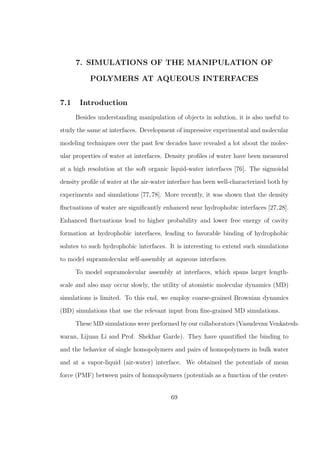 7. SIMULATIONS OF THE MANIPULATION OF
POLYMERS AT AQUEOUS INTERFACES
7.1 Introduction
Besides understanding manipulation of objects in solution, it is also useful to
study the same at interfaces. Development of impressive experimental and molecular
modeling techniques over the past few decades have revealed a lot about the molec-
ular properties of water at interfaces. Density proﬁles of water have been measured
at a high resolution at the soft organic liquid-water interfaces [76]. The sigmoidal
density proﬁle of water at the air-water interface has been well-characterized both by
experiments and simulations [77,78]. More recently, it was shown that the density
ﬂuctuations of water are signiﬁcantly enhanced near hydrophobic interfaces [27,28].
Enhanced ﬂuctuations lead to higher probability and lower free energy of cavity
formation at hydrophobic interfaces, leading to favorable binding of hydrophobic
solutes to such hydrophobic interfaces. It is interesting to extend such simulations
to model supramolecular self-assembly at aqueous interfaces.
To model supramolecular assembly at interfaces, which spans larger length-
scale and also may occur slowly, the utility of atomistic molecular dynamics (MD)
simulations is limited. To this end, we employ coarse-grained Brownian dynamics
(BD) simulations that use the relevant input from ﬁne-grained MD simulations.
These MD simulations were performed by our collaborators (Vasudevan Venkatesh-
waran, Lijuan Li and Prof. Shekhar Garde). They have quantiﬁed the binding to
and the behavior of single homopolymers and pairs of homopolymers in bulk water
and at a vapor-liquid (air-water) interface. We obtained the potentials of mean
force (PMF) between pairs of homopolymers (potentials as a function of the center-
69
 
