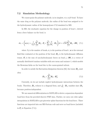 71
7.2 Simulation Methodology
We coarse-grain the polymer molecule, in its simplest, to a soft bead. To have
the same drag as the polymer molecule, the radius of the bead was assigned to be
the hydrodynamic radius of the homopolymer C12 simulated in MD.
In BD, the stochastic equation for the change in position of bead i, derived
from a force balance on the bead, is
dri = u(ri) +
1
kBT
Nb
j=1
Dij · Fj +
Nb
j=1
∂
∂rj
· Dij dt +
√
2dt
Nb
j=1
Bij · dWj (7.1)
where Nb is the number of beads, ri is the position of bead i, u is the external
ﬂuid ﬂow evaluated at the position of the bead, Dij is the hydrodynamic diﬀusion
tensor, Fj is the sum of non-hydrodynamic forces on bead j, dWj is a vector of
normally distributed random variables with zero mean and variance 1, which models
the Brownian kicks on the bead due to the coarse-grained solvent.
In order to satisfy the ﬂuctuation-dissipation theorem [82], the tensor Bij must
obey
Dij =
Nb
k=1
Bik · BT
jk (7.2)
Currently, we do not include explicit hydrodynamic interactions between the
beads. Therefore, Dij reduces to a diagonal form, and ∂
∂rj
· Dij vanishes since Dij
becomes position-independent.
We use numerical diﬀerentiation in MATLAB to derive a separation-dependent
bead force from the provided discrete PMF data. Further, we carry out cubic spline
interpolation in MATLAB to get piecewise spline functions for the bead force. These
functions are imported into our BD Fortran code and serve as bead forces (included
in Fj in Equation (7.1)).
 