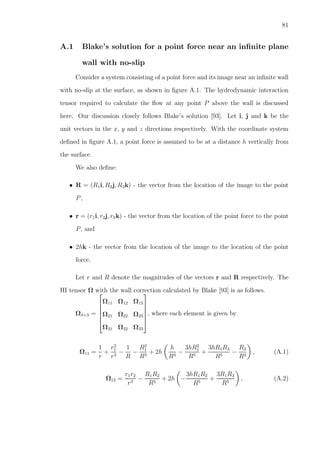 81
A.1 Blake’s solution for a point force near an inﬁnite plane
wall with no-slip
Consider a system consisting of a point force and its image near an inﬁnite wall
with no-slip at the surface, as shown in ﬁgure A.1. The hydrodynamic interaction
tensor required to calculate the ﬂow at any point P above the wall is discussed
here. Our discussion closely follows Blake’s solution [93]. Let i, j and k be the
unit vectors in the x, y and z directions respectively. With the coordinate system
deﬁned in ﬁgure A.1, a point force is assumed to be at a distance h vertically from
the surface.
We also deﬁne:
• R = (R1i, R2j, R3k) - the vector from the location of the image to the point
P,
• r = (r1i, r2j, r3k) - the vector from the location of the point force to the point
P, and
• 2hk - the vector from the location of the image to the location of the point
force.
Let r and R denote the magnitudes of the vectors r and R respectively. The
HI tensor Ω with the wall correction calculated by Blake [93] is as follows.
Ω3×3 =






Ω11 Ω12 Ω13
Ω21 Ω22 Ω23
Ω31 Ω32 Ω33






, where each element is given by
Ω11 =
1
r
+
r2
1
r3
−
1
R
−
R2
1
R3
+ 2h
h
R3
−
3hR2
1
R5
+
3hR1R3
R5
−
R3
R3
, (A.1)
Ω12 =
r1r2
r3
−
R1R2
R3
+ 2h −
3hR1R2
R5
+
3R1R3
R5
, (A.2)
 