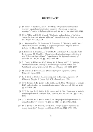 REFERENCES
[1] D. Wever, F. Picchioni, and A. Broekhuis, “Polymers for enhanced oil
recovery: a paradigm for structure–property relationship in aqueous
solution,” Progress in Polymer Science, vol. 36, no. 11, pp. 1558–1628, 2011.
[2] C. M. White and M. G. Mungal, “Mechanics and prediction of turbulent
drag reduction with polymer additives,” Annual Review of Fluid Mechanics,
vol. 40, pp. 235–256, 2008.
[3] A. Alexander-Katz, M. Schneider, S. Schneider, A. Wixforth, and R. Netz,
“Shear-ﬂow-induced unfolding of polymeric globules,” Physical Review
Letters, vol. 97, no. 13, p. 138101, 2006.
[4] S. Schneider, S. Nuschele, A. Wixforth, C. Gorzelanny, A. Alexander-Katz,
R. Netz, and M. Schneider, “Shear-induced unfolding triggers adhesion of
von Willebrand factor ﬁbers,” Proceedings of the National Academy of
Sciences, vol. 104, no. 19, pp. 7899–7903, 2007.
[5] X. Zhang, K. Halvorsen, C.-Z. Zhang, W. P. Wong, and T. A. Springer,
“Mechanoenzymatic cleavage of the ultralarge vascular protein von
Willebrand factor,” Science, vol. 324, no. 5932, pp. 1330–1334, 2009.
[6] M. Doi and S. Edwards, The Theory of Polymer Dynamics. Oxford
University Press, 1986.
[7] R. B. Bird, C. Curtiss, R. Armstrong, and O. Hassager, Dynamics of
Polymeric Liquids, 2 Volume Set. Wiley-Interscience, 1996.
[8] T. T. Perkins, S. R. Quake, D. E. Smith, and S. Chu, “Relaxation of a single
DNA molecule observed by optical microscopy,” Science, vol. 264, no. 5160,
pp. 822–825, 1994.
[9] T. T. Perkins, D. E. Smith, R. G. Larson, and S. Chu, “Stretching of a single
tethered polymer in a uniform ﬂow,” Science, vol. 268, no. 5207, pp. 83–87,
1995.
[10] T. T. Perkins, D. E. Smith, and S. Chu, “Single polymer dynamics in an
elongational ﬂow,” Science, vol. 276, no. 5321, pp. 2016–2021, 1997.
[11] D. E. Smith, H. P. Babcock, and S. Chu, “Single-polymer dynamics in
steady shear ﬂow,” Science, vol. 283, no. 5408, pp. 1724–1727, 1999.
85
 