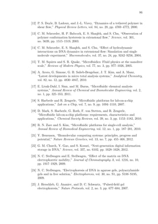 86
[12] P. S. Doyle, B. Ladoux, and J.-L. Viovy, “Dynamics of a tethered polymer in
shear ﬂow,” Physical Review Letters, vol. 84, no. 20, pp. 4769–4772, 2000.
[13] C. M. Schroeder, H. P. Babcock, E. S. Shaqfeh, and S. Chu, “Observation of
polymer conformation hysteresis in extensional ﬂow,” Science, vol. 301,
no. 5639, pp. 1515–1519, 2003.
[14] C. M. Schroeder, E. S. Shaqfeh, and S. Chu, “Eﬀect of hydrodynamic
interactions on DNA dynamics in extensional ﬂow: Simulation and single
molecule experiment,” Macromolecules, vol. 37, no. 24, pp. 9242–9256, 2004.
[15] T. M. Squires and S. R. Quake, “Microﬂuidics: Fluid physics at the nanoliter
scale,” Reviews of Modern Physics, vol. 77, no. 3, pp. 977–1026, 2005.
[16] A. Arora, G. Simone, G. B. Salieb-Beugelaar, J. T. Kim, and A. Manz,
“Latest developments in micro total analysis systems,” Analytical Chemistry,
vol. 82, no. 12, pp. 4830–4847, 2010.
[17] E. Livak-Dahl, I. Sinn, and M. Burns, “Microﬂuidic chemical analysis
systems,” Annual Review of Chemical and Biomolecular Engineering, vol. 2,
no. 1, pp. 325–353, 2011.
[18] S. Haeberle and R. Zengerle, “Microﬂuidic platforms for lab-on-a-chip
applications,” Lab on a Chip, vol. 7, no. 9, pp. 1094–1110, 2007.
[19] D. Mark, S. Haeberle, G. Roth, F. von Stetten, and R. Zengerle,
“Microﬂuidic lab-on-a-chip platforms: requirements, characteristics and
applications,” Chemical Society Reviews, vol. 39, no. 3, pp. 1153–1182, 2010.
[20] R. N. Zare and S. Kim, “Microﬂuidic platforms for single-cell analysis,”
Annual Review of Biomedical Engineering, vol. 12, no. 1, pp. 187–201, 2010.
[21] Y. Benenson, “Biomolecular computing systems: principles, progress and
potential,” Nature Reviews Genetics, vol. 13, no. 7, pp. 455–468, 2012.
[22] G. M. Church, Y. Gao, and S. Kosuri, “Next-generation digital information
storage in DNA,” Science, vol. 337, no. 6102, pp. 1628–1628, 2012.
[23] N. C. Stellwagen and E. Stellwagen, “Eﬀect of the matrix on DNA
electrophoretic mobility,” Journal of Chromatography A, vol. 1216, no. 10,
pp. 1917–1929, 2009.
[24] N. C. Stellwagen, “Electrophoresis of DNA in agarose gels, polyacrylamide
gels and in free solution,” Electrophoresis, vol. 30, no. S1, pp. S188–S195,
2009.
[25] J. Herschleb, G. Ananiev, and D. C. Schwartz, “Pulsed-ﬁeld gel
electrophoresis,” Nature Protocols, vol. 2, no. 3, pp. 677–684, 2007.
 